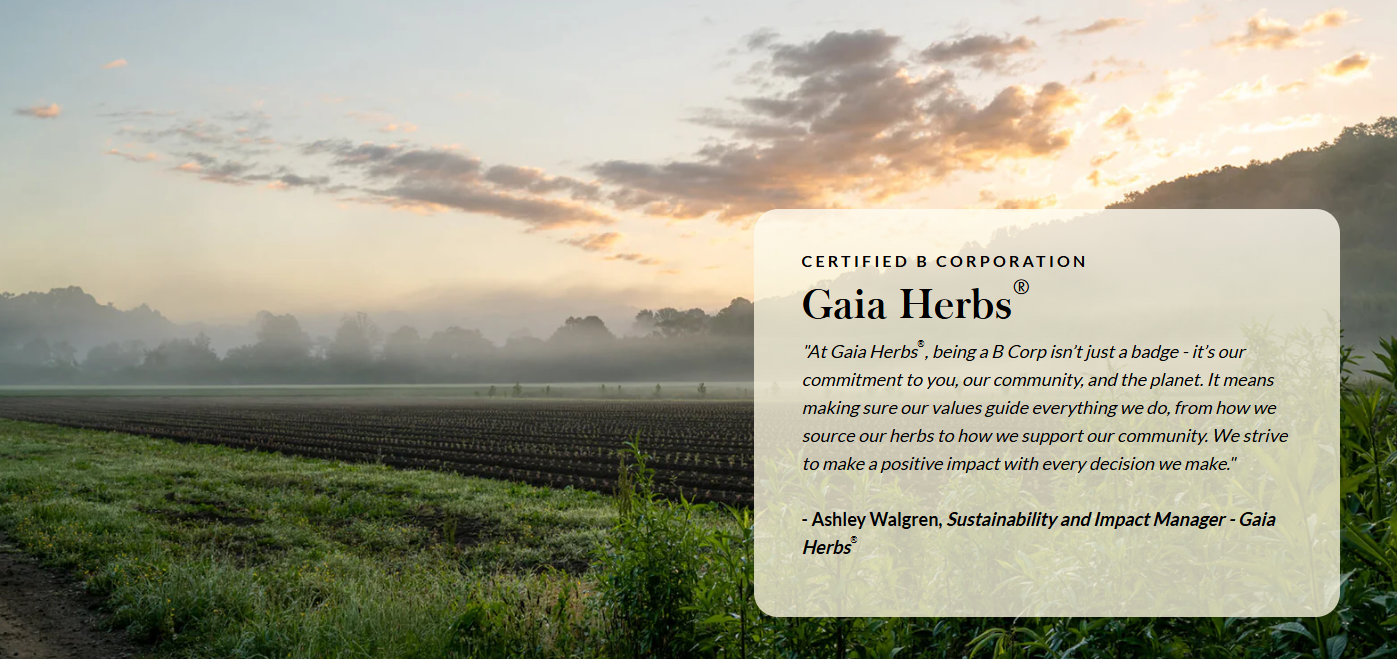 CERTIFIED B CORPORATION Gaia Herbs®  "At Gaia Herbs®, being a B Corp isn’t just a badge - it’s our commitment to you, our community, and the planet. It means making sure our values guide everything we do, from how we source our herbs to how we support our community. We strive to make a positive impact with every decision we make."  - Ashley Walgren, Sustainability and Impact Manager - Gaia Herbs®