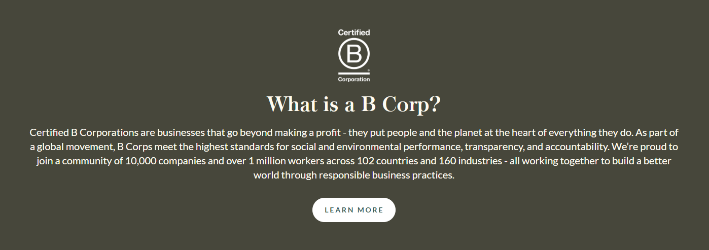 What is a B Corp?  Certified B Corporations are businesses that go beyond making a profit - they put people and the planet at the heart of everything they do. As part of a global movement, B Corps meet the highest standards for social and environmental performance, transparency, and accountability. We’re proud to join a community of 10,000 companies and over 1 million workers across 102 countries and 160 industries - all working together to build a better world through responsible business practices.