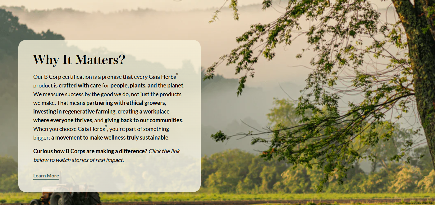 Why It Matters?  Our B Corp certification is a promise that every Gaia Herbs® product is crafted with care for people, plants, and the planet. We measure success by the good we do, not just the products we make. That means partnering with ethical growers, investing in regenerative farming, creating a workplace where everyone thrives, and giving back to our communities. When you choose Gaia Herbs®, you’re part of something bigger: a movement to make wellness truly sustainable.  Curious how B Corps are making a difference? Click the link below to watch stories of real impact.
