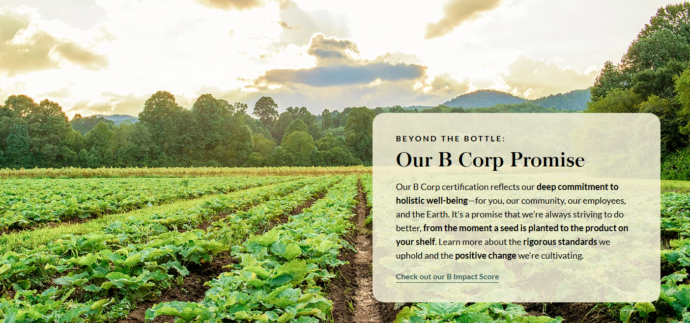 BEYOND THE BOTTLE: Our B Corp Promise  Our B Corp certification reflects our deep commitment to holistic well-being—for you, our community, our employees, and the Earth. It's a promise that we're always striving to do better, from the moment a seed is planted to the product on your shelf. Learn more about the rigorous standards we uphold and the positive change we're cultivating.