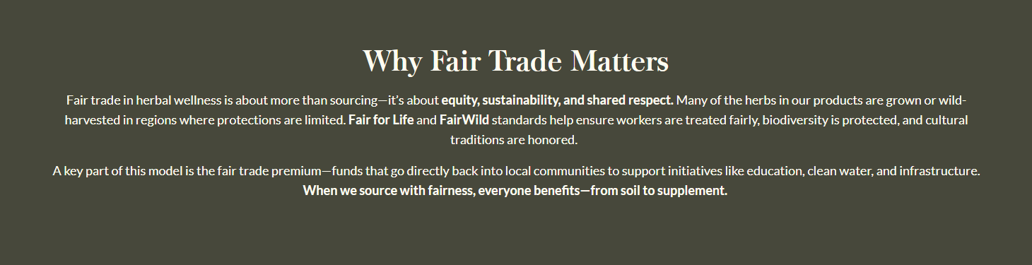 Why Fair Trade Matters  Fair trade in herbal wellness is about more than sourcing—it’s about equity, sustainability, and shared respect. Many of the herbs in our products are grown or wild-harvested in regions where protections are limited. Fair for Life and FairWild standards help ensure workers are treated fairly, biodiversity is protected, and cultural traditions are honored.    A key part of this model is the fair trade premium—funds that go directly back into local communities to support initiatives like education, clean water, and infrastructure. When we source with fairness, everyone benefits—from soil to supplement. 