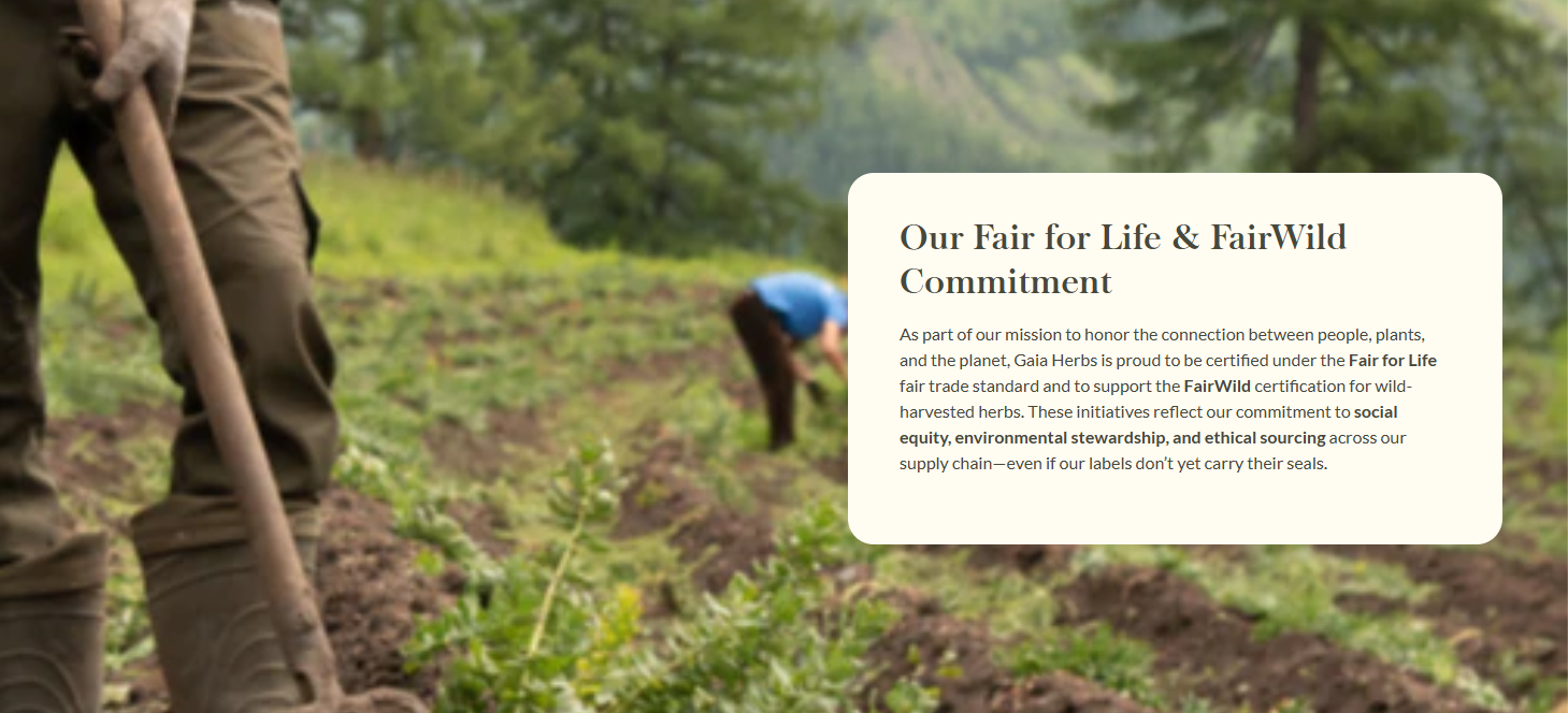 Our Fair for Life & FairWild Commitment  As part of our mission to honor the connection between people, plants, and the planet, Gaia Herbs is proud to be certified under the Fair for Life fair trade standard and to support the FairWild certification for wild-harvested herbs. These initiatives reflect our commitment to social equity, environmental stewardship, and ethical sourcing across our supply chain—even if our labels don’t yet carry their seals. 