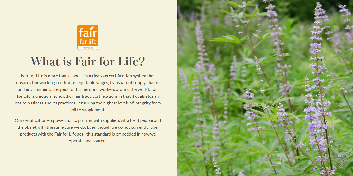 What is Fair for Life?  Fair for Life is more than a label. It’s a rigorous certification system that ensures fair working conditions, equitable wages, transparent supply chains, and environmental respect for farmers and workers around the world. Fair for Life is unique among other fair trade certifications in that it evaluates an entire business and its practices—ensuring the highest levels of integrity from soil to supplement.   Our certification empowers us to partner with suppliers who treat people and the planet with the same care we do. Even though we do not currently label products with the Fair for Life seal, this standard is embedded in how we operate and source. 