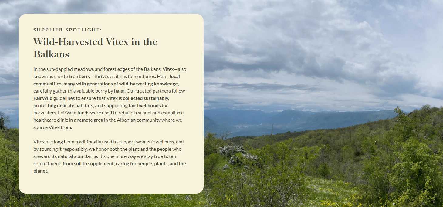 SUPPLIER SPOTLIGHT: Wild-Harvested Vitex in the Balkans  In the sun-dappled meadows and forest edges of the Balkans, Vitex—also known as chaste tree berry—thrives as it has for centuries. Here, local communities, many with generations of wild-harvesting knowledge, carefully gather this valuable berry by hand. Our trusted partners follow FairWild guidelines to ensure that Vitex is collected sustainably, protecting delicate habitats, and supporting fair livelihoods for harvesters. FairWild funds were used to rebuild a school and establish a healthcare clinic in a remote area in the Albanian community where we source Vitex from.  Vitex has long been traditionally used to support women’s wellness, and by sourcing it responsibly, we honor both the plant and the people who steward its natural abundance. It’s one more way we stay true to our commitment: from soil to supplement, caring for people, plants, and the planet.