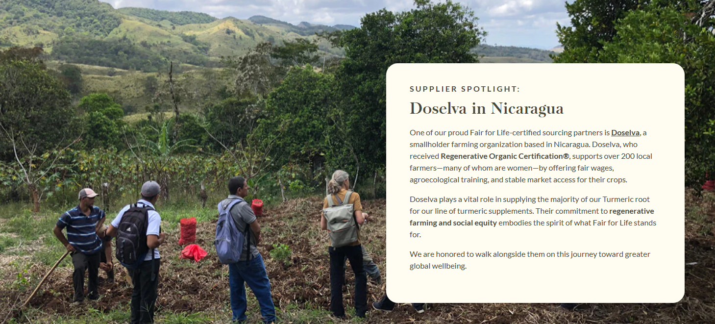 SUPPLIER SPOTLIGHT: Doselva in Nicaragua  One of our proud Fair for Life-certified sourcing partners is Doselva, a smallholder farming organization based in Nicaragua. Doselva, who received Regenerative Organic Certification®, supports over 200 local farmers—many of whom are women—by offering fair wages, agroecological training, and stable market access for their crops.   Doselva plays a vital role in supplying the majority of our Turmeric root for our line of turmeric supplements. Their commitment to regenerative farming and social equity embodies the spirit of what Fair for Life stands for.   We are honored to walk alongside them on this journey toward greater global wellbeing. 